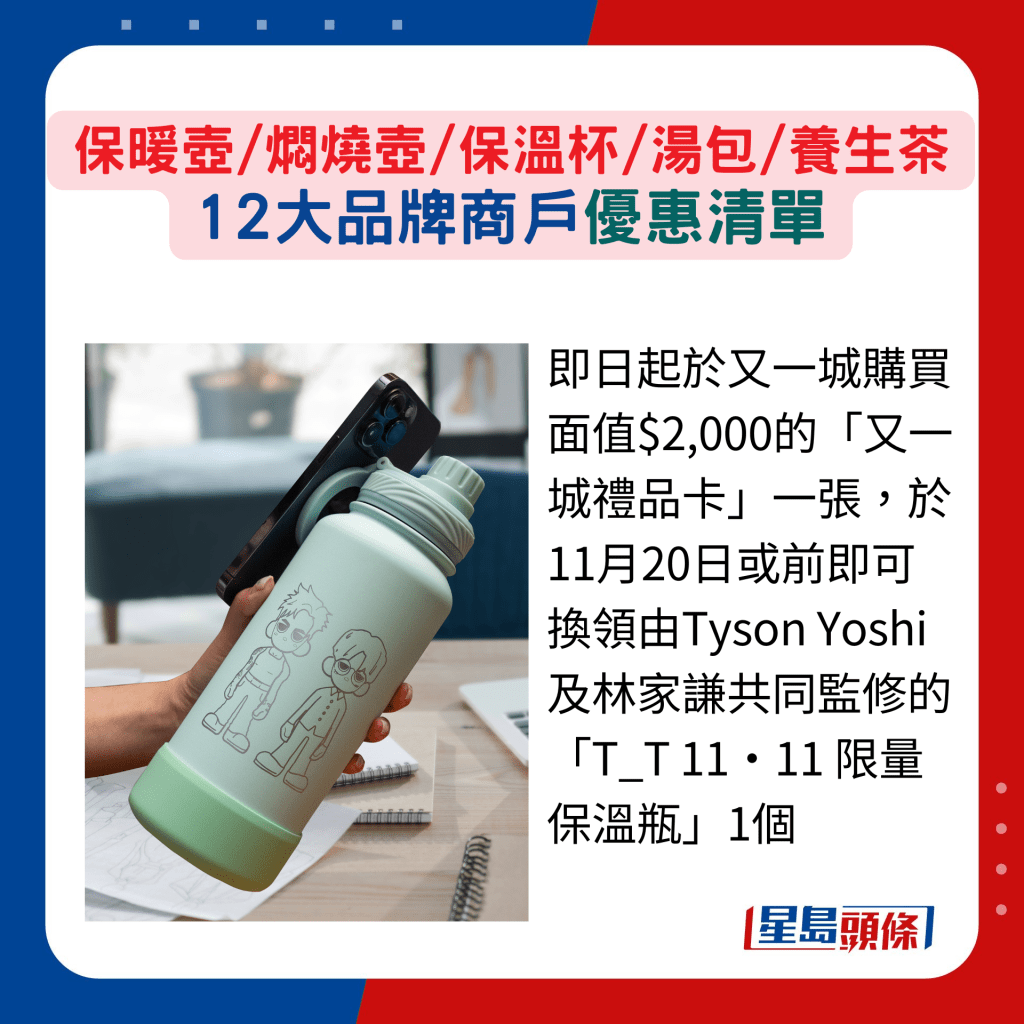 即日起于又一城购买面值$2,000的“又一城礼品卡”一张,于11月20日或前即可换领由Tyson Yoshi及林家谦共同监修的“T_T 11•11 限量保温瓶”1个 即日起于又一城购买面值$2,000的“又一城礼品卡”一张,于11月20日或前即可换领由Tyson Yoshi及林家谦共同监修的“T_T 11•11 限量保温瓶”1个