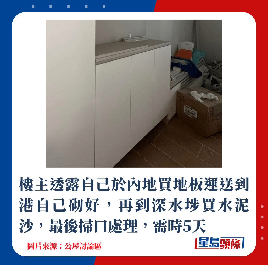楼主透露先于内地买地板,运送到港后自己砌好,再到深水埗买水泥沙,最后扫口处理,需时5天 楼主透露先于内地买地板,运送到港后自己砌好,再到深水埗买水泥沙,最后扫口处理,需时5天
