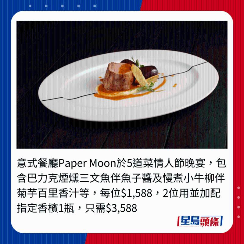 意式餐厅Paper Moon于5道菜情人节晚宴,包含巴力克烟炝三文鱼伴鱼子酱及慢煮小牛柳伴菊芋百里香汁等,每位$1,588,2位用并加配指定香槟1瓶,只需$3,588 意式餐厅Paper Moon于5道菜情人节晚宴,包含巴力克烟炝三文鱼伴鱼子酱及慢煮小牛柳伴菊芋百里香汁等,每位$1,588,2位用并加配指定香槟1瓶,只需$3,588