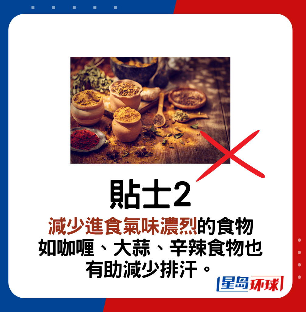 贴士2:减少进食气味浓烈的食物 如咖喱、大蒜、辛辣食物也 有助减少排汗。 贴士2:减少进食气味浓烈的食物 如咖喱、大蒜、辛辣食物也 有助减少排汗。